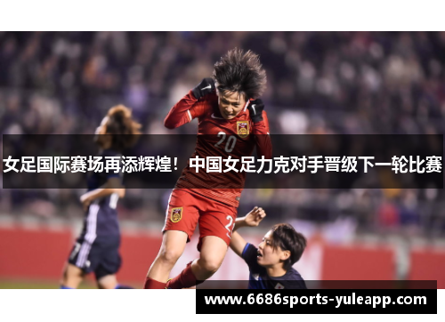 女足国际赛场再添辉煌！中国女足力克对手晋级下一轮比赛