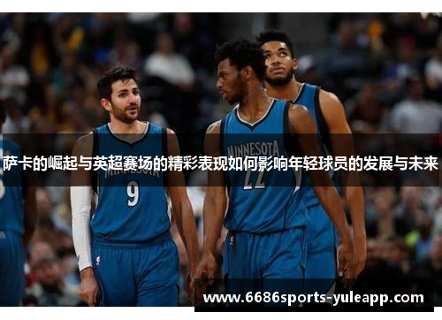 萨卡的崛起与英超赛场的精彩表现如何影响年轻球员的发展与未来