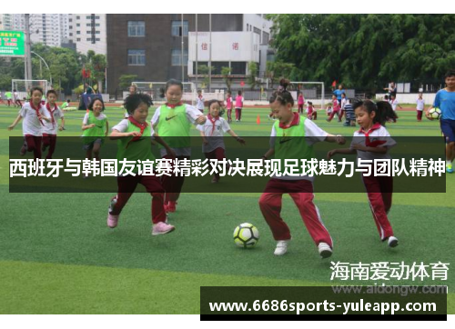 西班牙与韩国友谊赛精彩对决展现足球魅力与团队精神